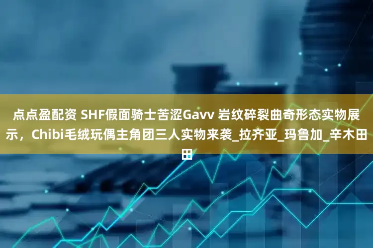 點點盈配資 SHF假面騎士苦澀Gavv 巖紋碎裂曲奇形態實物展示，Chibi毛絨玩偶主角團三人實物來襲_拉齊亞_瑪魯加_辛木田